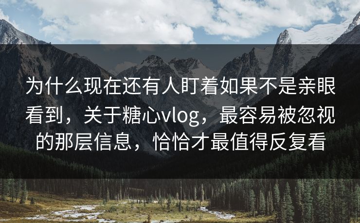 为什么现在还有人盯着如果不是亲眼看到，关于糖心vlog，最容易被忽视的那层信息，恰恰才最值得反复看
