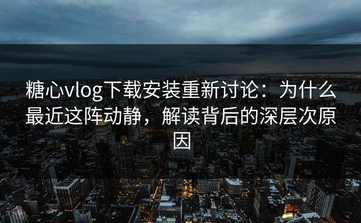 糖心vlog下载安装重新讨论：为什么最近这阵动静，解读背后的深层次原因