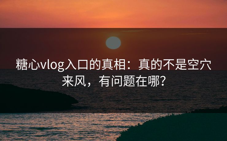 糖心vlog入口的真相：真的不是空穴来风，有问题在哪？