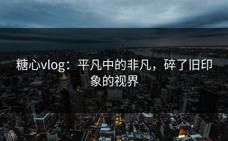 糖心vlog：平凡中的非凡，碎了旧印象的视界