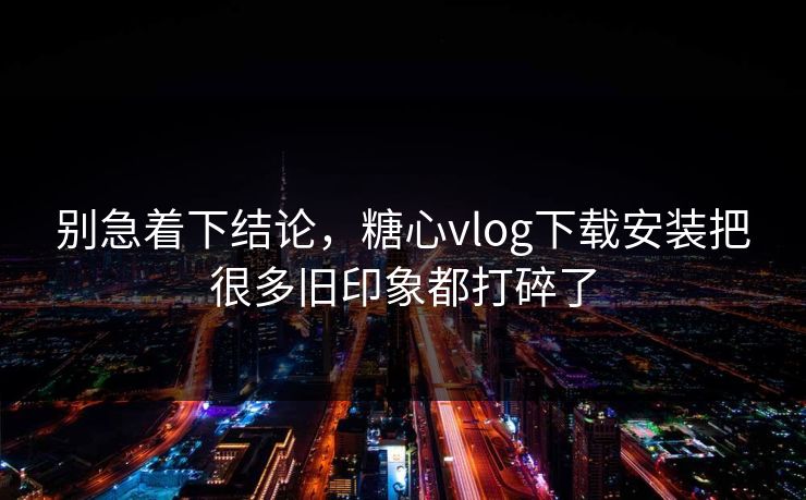别急着下结论，糖心vlog下载安装把很多旧印象都打碎了
