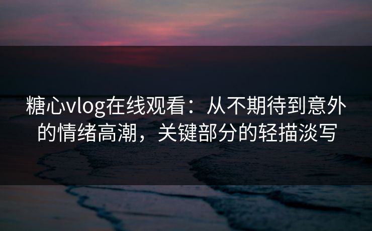 糖心vlog在线观看：从不期待到意外的情绪高潮，关键部分的轻描淡写