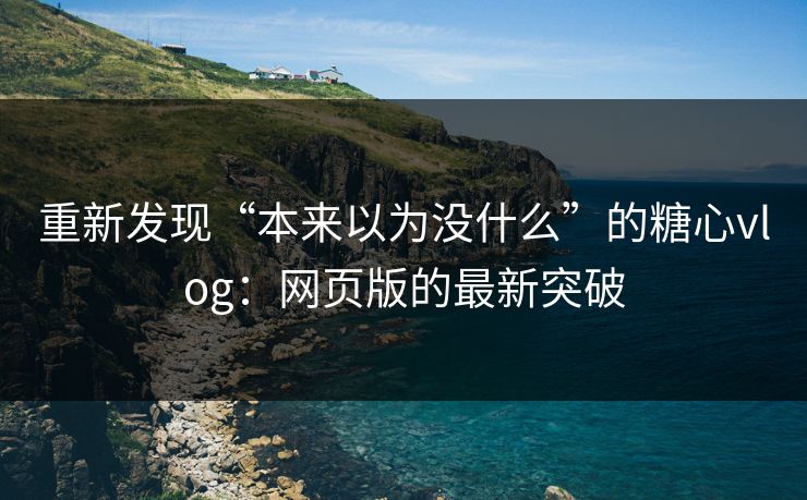 重新发现“本来以为没什么”的糖心vlog：网页版的最新突破