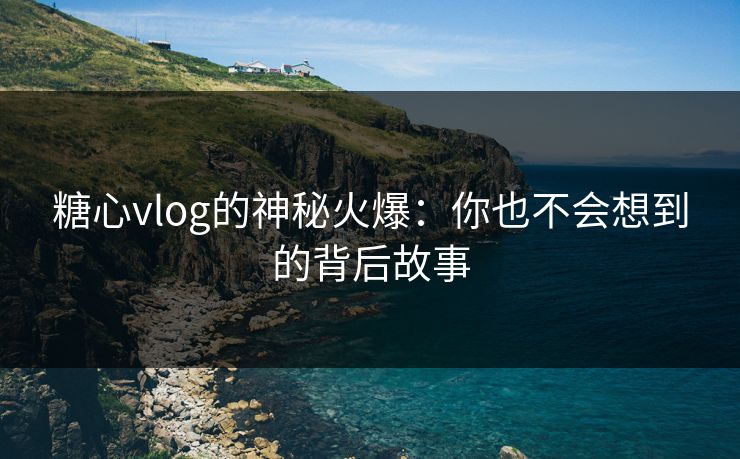 糖心vlog的神秘火爆：你也不会想到的背后故事