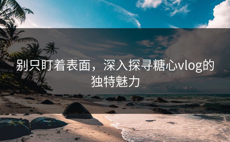 别只盯着表面，深入探寻糖心vlog的独特魅力