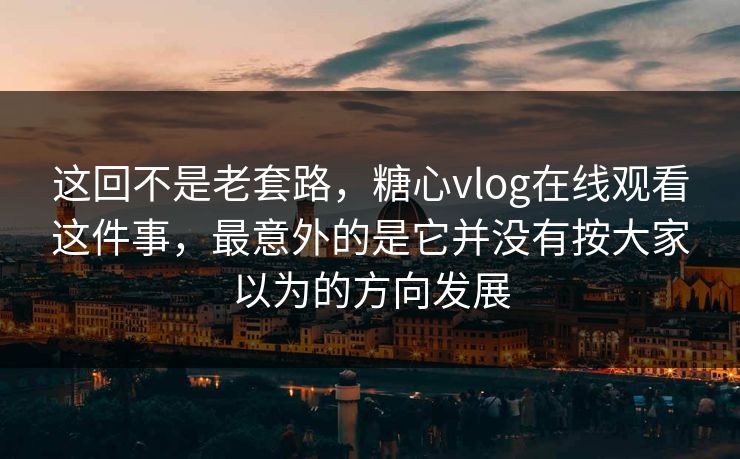 这回不是老套路，糖心vlog在线观看这件事，最意外的是它并没有按大家以为的方向发展